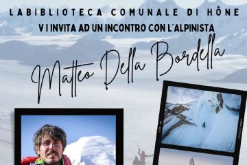 La Biblioteca comunale di Hône vi invita ad un incontro con l'alpinista Matteo Della Bordella.
Durante la serata sarà presentato il suo ultimo libro: 
La vetta della vita. Una nuova via sul Cento Torre: il mio sogno sospeso fra roccia e cielo.

Venerdì 29 novembre 2024 - ore 20.45 presso il Salone polivalente del Comune di Hône - Via E. Chanoux, 89
Ingresso libero.

Nel corso della serata, presso il salone polivalente, sarà allestita la mostra fotografica 
XTREMES. NORTH Greenland-Baffin Island / Patagonia SOUTH
realizzata con le fotografie di Matteo Della Bordella e Arianna Colliard (www.matteodellabordella.it)

La mostra sarà disponibile presso la Biblioteca comunale fino al 7 dicembre 2024 in orari apertura 
MAR - MER 15.30-18.30
GIO-VEN 9-12  15.30-18.30
SAB 9-12
(tel. 0125 803540)