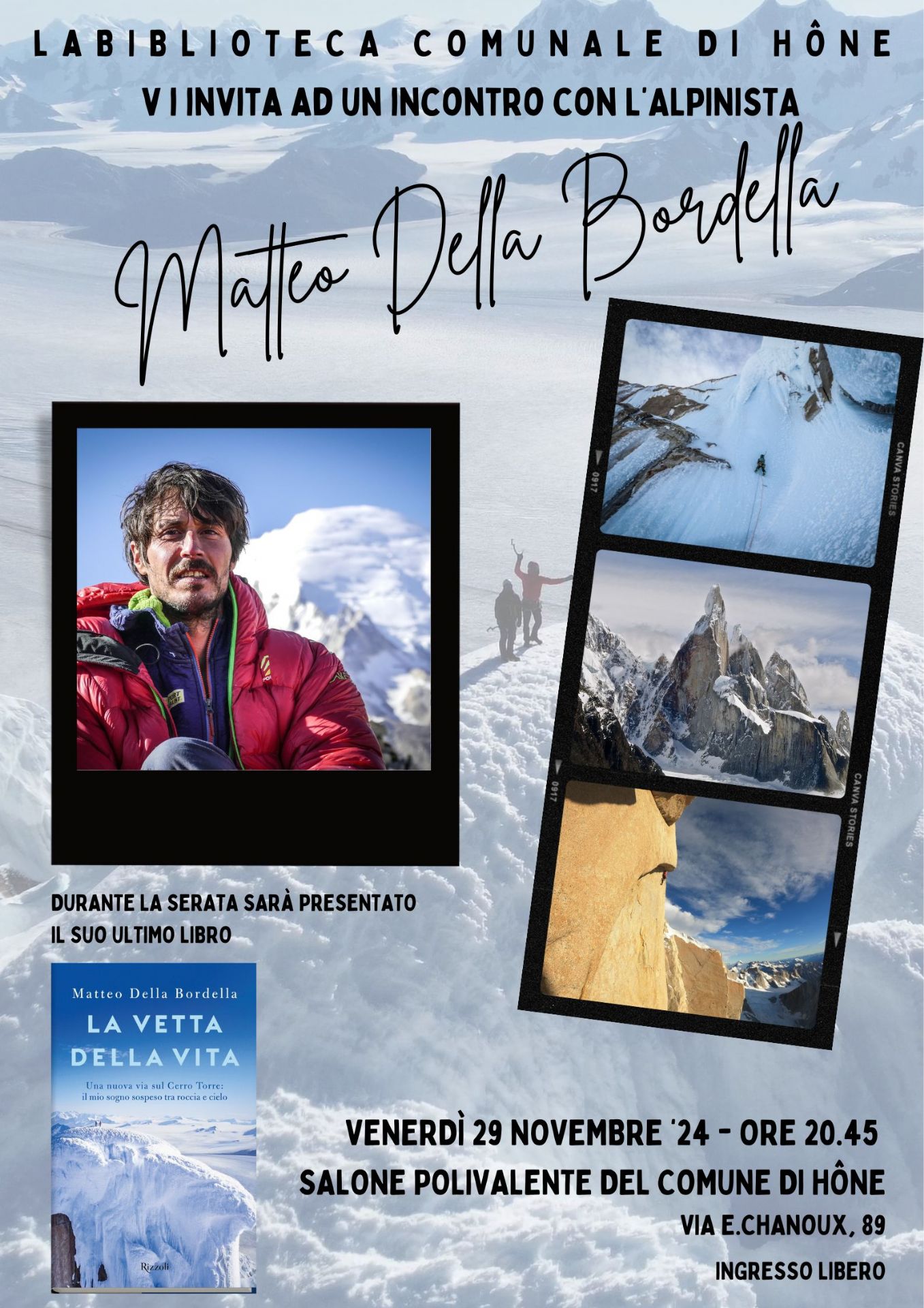 La Biblioteca comunale di Hône vi invita ad un incontro con l'alpinista Matteo Della Bordella.
Durante la serata sarà presentato il suo ultimo libro: 
La vetta della vita. Una nuova via sul Cento Torre: il mio sogno sospeso fra roccia e cielo.

Venerdì 29 novembre 2024 - ore 20.45 presso il Salone polivalente del Comune di Hône - Via E. Chanoux, 89
Ingresso libero.

Nel corso della serata, presso il salone polivalente, sarà allestita la mostra fotografica 
XTREMES. NORTH Greenland-Baffin Island / Patagonia SOUTH
realizzata con le fotografie di Matteo Della Bordella e Arianna Colliard (www.matteodellabordella.it)

La mostra sarà disponibile presso la Biblioteca comunale fino al 7 dicembre 2024 in orari apertura 
MAR - MER 15.30-18.30
GIO-VEN 9-12  15.30-18.30
SAB 9-12
(tel. 0125 803540)