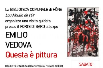 La BIBLIOTECA COMUNALE di HÔNE Lou Moulin de l’Or organizza per SABATO 14 DICEMBRE 2024 una visita guidata presso il FORTE DI BARD all’expo EMILIO VEDOVA. Questa è pittura

BIGLIETTO D’INGRESSO (da versare al ritrovo): € 10,00
RIDOTTO per ragazzi (19-25 anni): € 6,00 – GRATUITO per fascia 0-18 anni
e per possessori Abbonamento Musei e Membership Card Forte di Bard

Compresa nel prezzo del biglietto la visita libera a:
Gianfranco Ferré, dentro l’obiettivo
Un percorso inedito di immagini fotografiche, stampe in bianco e nero, a colori, fotocolor, diapositive
e provini, arricchito da abiti, schizzi e disegni.

Sarà possibile visitare anche …
Li Santoun d’Arles
Presepe provenzale, grande 80 metri quadrati, che rappresenta un tipico villaggio del IX secolo,
con oltre 250 statue tutte realizzate in modo artigianale, presso la cappella militare del Forte

… e assistere allo spettacolo del videomapping
Luci di Natale al Forte di Bard
“Il regno delle stelle”
dalle ore 17.30 in Piazza d’Armi

RITROVO c/o partenza ascensori
ORE 15:15 (1° GRUPPO)
ORE 15:30 (2° GRUPPO)

INIZIO VISITE (durata 1h:00)
ORE 15:30 (1° GRUPPO)
ORE 15:45 (2° GRUPPO)

Informazioni e
PRENOTAZIONE OBBLIGATORIA
(max 25 persone per gruppo) presso la biblioteca
tel. 0125 803540 - biblioteca@comune.hone.ao.it
entro il 30 novembre 2024

