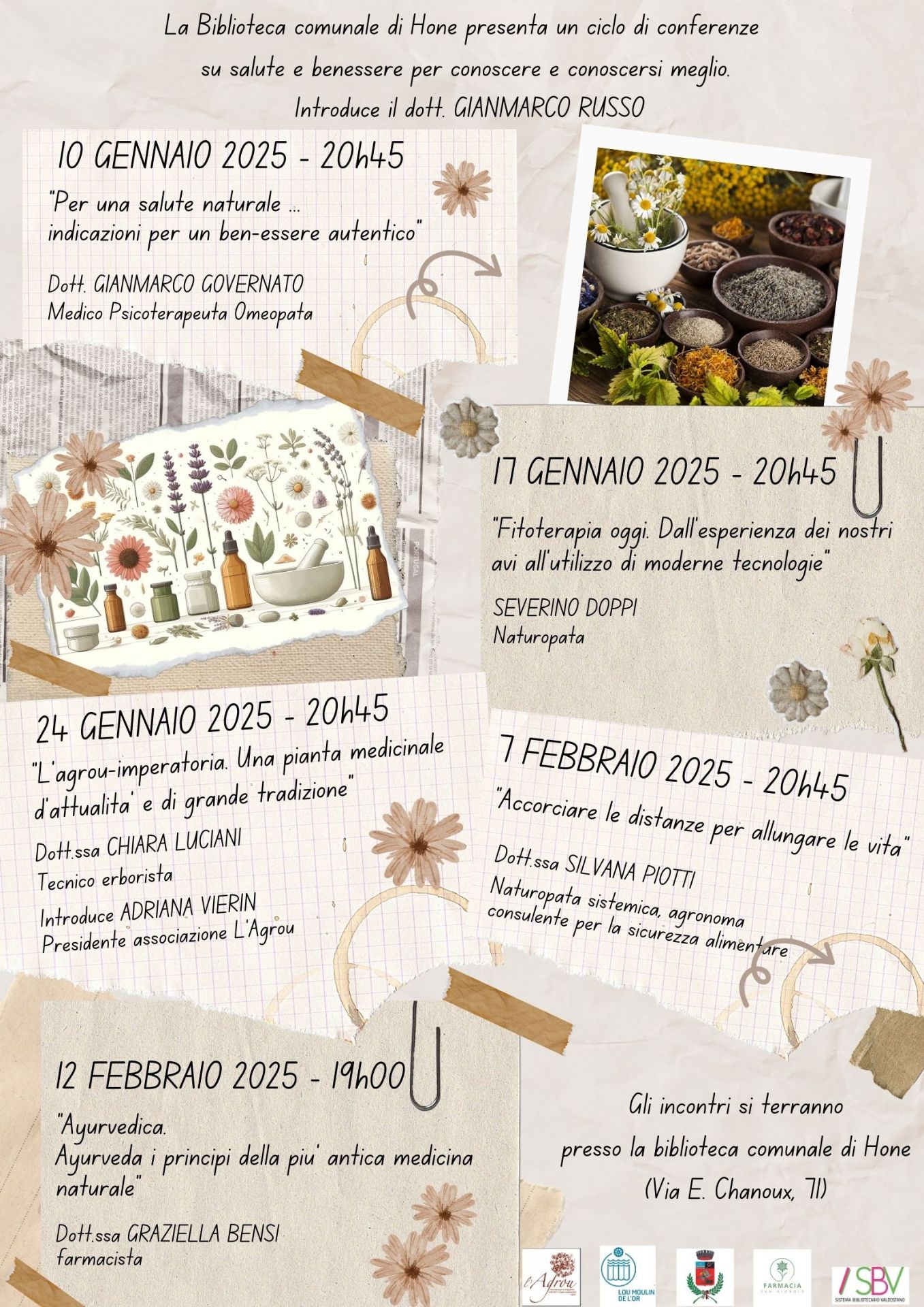 La Biblioteca comunale presenta un ciclo di conferenze su SALUTE E BENESSERE PER CONOSCERE E CONOSCERSI MEGLIO introdotte dal Dott. GIANMARCO RUSSO

10 GENNAIO 2025 - 20h45
“Per una salute naturale ...
indicazioni per un ben-essere autentico” 
Dott. GIANMARCO GOVERNATO - Medico Psicoterapeuta Omeopata

17 GENNAIO 2025 - 20h45
“Fitoterapia oggi. Dall’esperienza dei nostri avi all’utilizzo di moderne tecnologie”
SEVERINO DOPPI - Naturopata

24 GENNAIO 2025 - 20h45
“L’agrou-imperatoria. Una pianta medicinale d’attualitâ’ e di grande tradizione”
Dott.ssa CHIARA LUCIANI - Tecnico erborista
Introduce ADRIANA VIERIN Presidente associazione L’Agrou

7 FEBBRAIO 2025 - 20h45
“Accorciare le distanze per allungare le vita” - presso la biblioteca comunale di Hône (Via E. Chanoux, 71)
Dott.ssa SILVANA PIOTTI - Naturopata sistemica, agronoma consulente per la sicurezza alimentare

12 FEBBRAIO 2025 - 19h00 - presso Salone polivalente del Comune (Via E. Chanoux, 89)
“Ayurvedica. Ayurveda i principi della più’ antica medicina naturale”
Dott.ssa GRAZIELLA BENSI - farmacista

