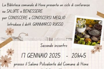 La Biblioteca comunale di Hone presenta un ciclo di conferenze su Salute e Benessere per Conoscere e Conoscersi meglio. Introduce il dott. Gianmarco Russo.

Secondo incontro

17 gennaio 2025 - 20h45, presso il Salone Polivalente del Comune (Via E. Chanoux, 89)

Fitoterapia oggi. Dall'esperienza dei nostri avi all'utilizzo di moderne tecnologie a cura di Severino Doppi (Naturopata).

L'ingresso è libero