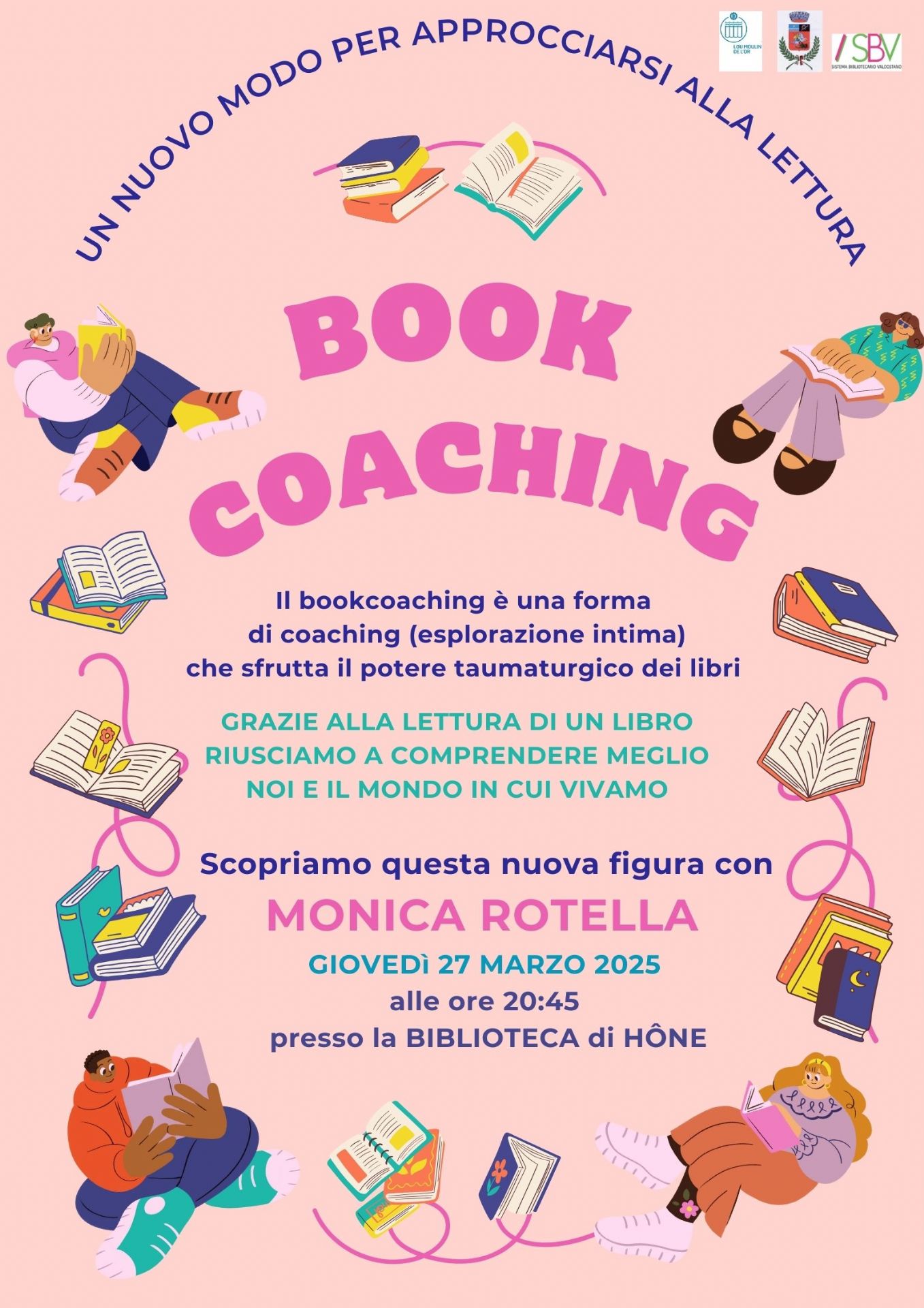 Un nuovo modo di approcciarsi alla lettura
Bookcoaching
Il book coaching è una forma di coaching (esplorazione intima) che sfrutta il potere taumaturgico dei libri.
Grazie alla lettura di un libro, riusciamo a comprendere meglio noi e il mondo in cui viviamo.
Scopriamo questa nuova figura con Monica Rotella 
Giovedì 27 marzo 2025
alle ore 20:45
presso la biblioteca di Hone