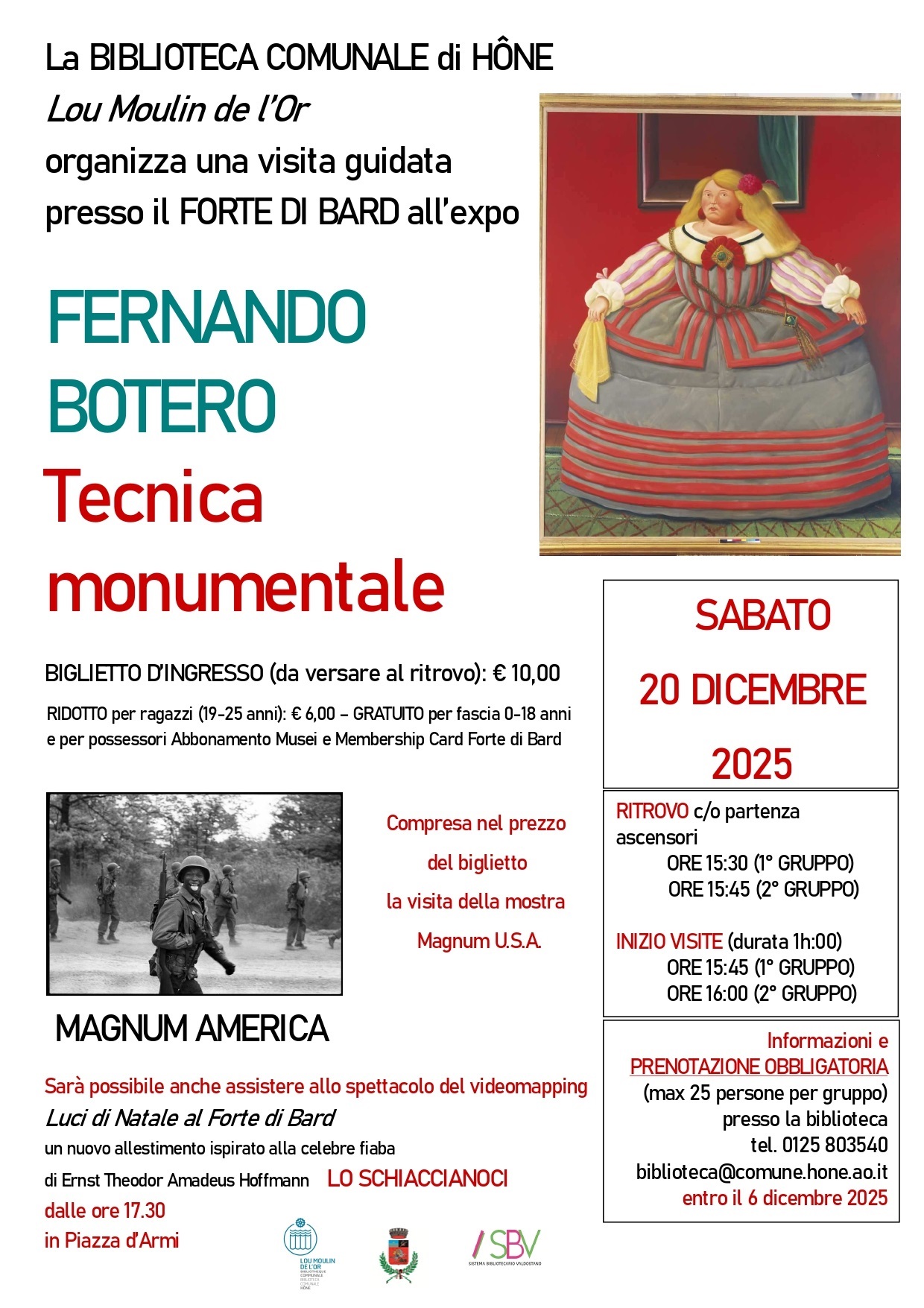 La BIBLIOTECA COMUNALE di HÔNE Lou Moulin de l’Or organizza una visita guidata presso il FORTE DI BARD all’expo FERNANDO BOTERO-Tecnica monumentale per SABATO 20 DICEMRE 2025.
Costi:
BIGLIETTO D’INGRESSO (da versare al ritrovo): € 10,00
RIDOTTO per ragazzi (19-25 anni): € 6,00 – GRATUITO per fascia 0-18 anni
e per possessori Abbonamento Musei e Membership Card Forte di Bard

Compresa nel prezzo del biglietto la visita della mostra Magnum U.S.A. e la possibilità di assistere allo spettacolo del videomapping Luci di Natale al Forte di Bard in un nuovo allestimento ispirato alla celebre fiaba
di Ernst Theodor Amadeus Hoffmann LO SCHIACCIANOCI, dalle ore 17.30 in Piazza d’Armi.

RITROVO c/o partenza ascensori
ORE 15:30 (1° GRUPPO)
ORE 15:45 (2° GRUPPO)

INIZIO VISITE (durata 1h:00)
ORE 15:45 (1° GRUPPO)
ORE 16:00 (2° GRUPPO)

Informazioni e
PRENOTAZIONE OBBLIGATORIA
(max 25 persone per gruppo) presso la biblioteca
tel. 0125 803540 biblioteca@comune.hone.ao.it
entro il 6 dicembre 2025




