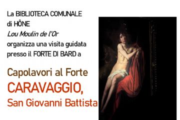 La BIBLIOTECA COMUNALE di HÔNE Lou Moulin de l’Or organizza una visita guidata presso il FORTE DI BARD a
Capolavori al Forte. CARAVAGGIO, San Giovanni Battista.     
Sabato 14 marzo 2026
BIGLIETTO D’INGRESSO
(da versare al ritrovo): € 12,00
GRATUITO per fascia 0-18 anni e per possessori 
Abbonamento Musei e Membership Card Forte di Bard.

RITROVO  c/o partenza ascensori
                ORE 15:15  (1° GRUPPO)
                ORE 15:30 (2° GRUPPO) 

INIZIO      (durata 00:45)    
VISITE      ORE 15:30 (1° GRUPPO)
                ORE 15:45 (2° GRUPPO)

Informazioni e
PRENOTAZIONE OBBLIGATORIA
(max 25 persone per gruppo) presso la biblioteca
tel. 0125 803540  biblioteca@comune.hone.ao.it
entro il 24 febbraio 2026 
                                          
                                                                                                                          
  

                                                         
                                                                                                                          
  
 

