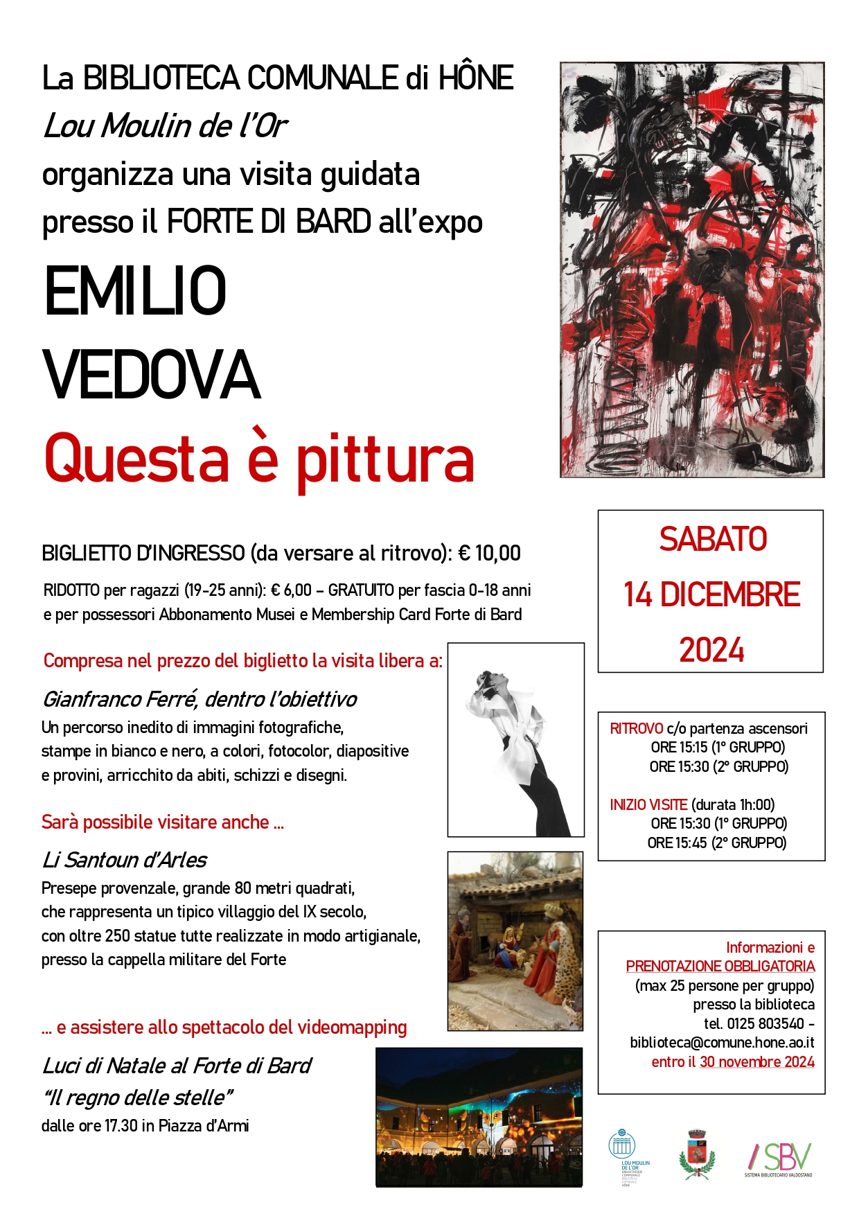 La BIBLIOTECA COMUNALE di HÔNE Lou Moulin de l’Or organizza per SABATO 14 DICEMBRE 2024 una visita guidata presso il FORTE DI BARD all’expo EMILIO VEDOVA. Questa è pittura

BIGLIETTO D’INGRESSO (da versare al ritrovo): € 10,00
RIDOTTO per ragazzi (19-25 anni): € 6,00 – GRATUITO per fascia 0-18 anni
e per possessori Abbonamento Musei e Membership Card Forte di Bard

Compresa nel prezzo del biglietto la visita libera a:
Gianfranco Ferré, dentro l’obiettivo
Un percorso inedito di immagini fotografiche, stampe in bianco e nero, a colori, fotocolor, diapositive
e provini, arricchito da abiti, schizzi e disegni.

Sarà possibile visitare anche …
Li Santoun d’Arles
Presepe provenzale, grande 80 metri quadrati, che rappresenta un tipico villaggio del IX secolo,
con oltre 250 statue tutte realizzate in modo artigianale, presso la cappella militare del Forte

… e assistere allo spettacolo del videomapping
Luci di Natale al Forte di Bard
“Il regno delle stelle”
dalle ore 17.30 in Piazza d’Armi

RITROVO c/o partenza ascensori
ORE 15:15 (1° GRUPPO)
ORE 15:30 (2° GRUPPO)

INIZIO VISITE (durata 1h:00)
ORE 15:30 (1° GRUPPO)
ORE 15:45 (2° GRUPPO)

Informazioni e
PRENOTAZIONE OBBLIGATORIA
(max 25 persone per gruppo) presso la biblioteca
tel. 0125 803540 - biblioteca@comune.hone.ao.it
entro il 30 novembre 2024


