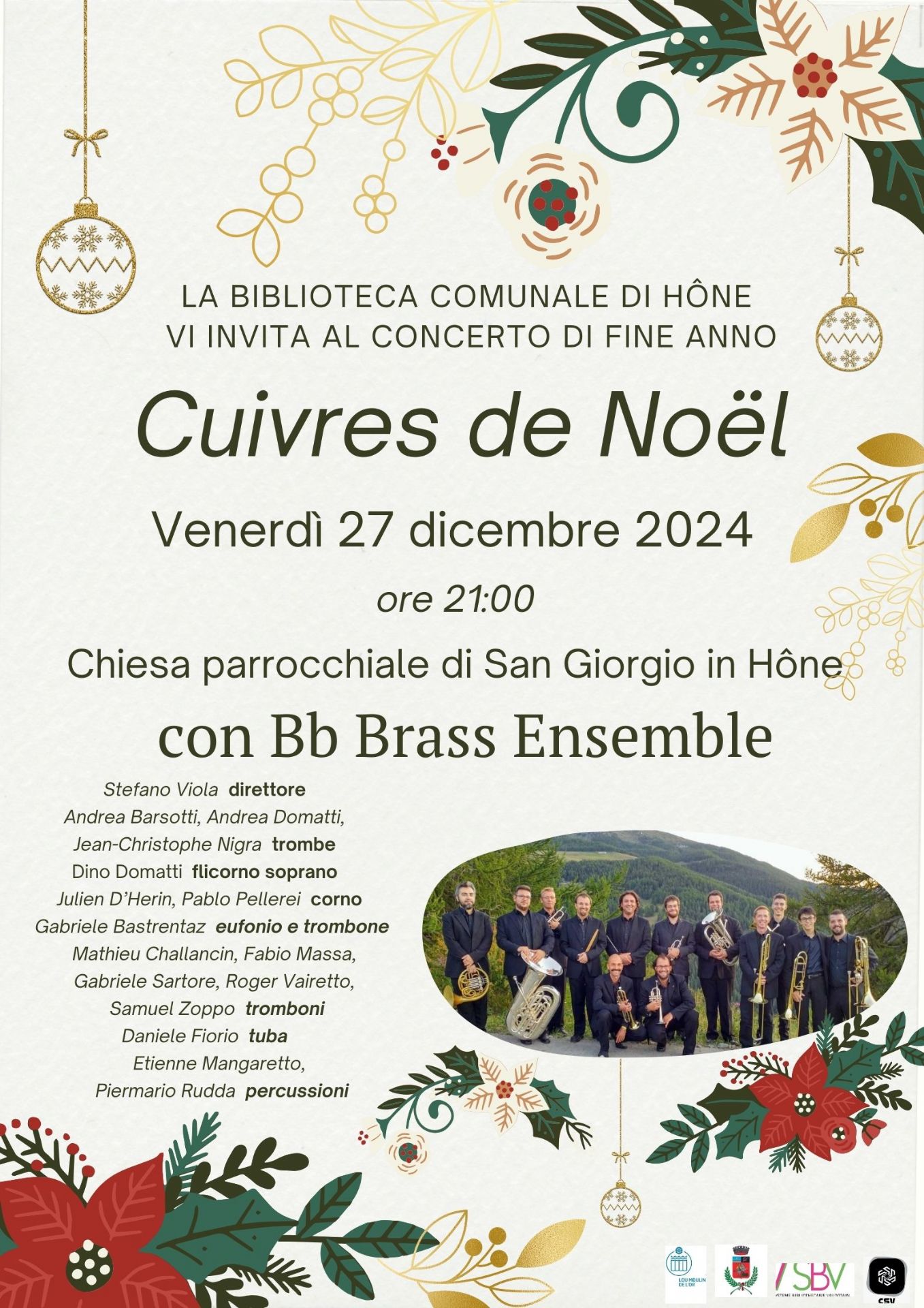 La Biblioteca comunale di Hône vi invita al concerto di Fine Anno

CUIVRES DE NOËL

Venerdì 27 dicembre 2024 alle ore 21.00 presso la Chiesa parrocchiale di San Giorgio

con BB BRASS ENSEMBLE

Stefano Viola - direttore
Andrea Barsotti, Andrea Domatti, Jean-Christophe Nigra - trombe
Dino Domatti - flicorno soprano
Julien D'Herin, Pablo Pellerei - corno
Gabriele Bastrentaz - eufonio e trombone
Mathieu Challancin, Fabio Massa, Gabriele Sarteur, Roger Vairetto, Samuel Zoppo - trombone
Daniele Fiorio - tuba
Etienne Mangaretto, Piermario Rudda- percussioni

