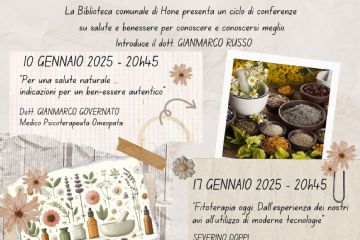 La Biblioteca comunale presenta un ciclo di conferenze su SALUTE E BENESSERE PER CONOSCERE E CONOSCERSI MEGLIO introdotte dal Dott. GIANMARCO RUSSO

10 GENNAIO 2025 - 20h45
“Per una salute naturale ...
indicazioni per un ben-essere autentico” 
Dott. GIANMARCO GOVERNATO - Medico Psicoterapeuta Omeopata

17 GENNAIO 2025 - 20h45
“Fitoterapia oggi. Dall’esperienza dei nostri avi all’utilizzo di moderne tecnologie”
SEVERINO DOPPI - Naturopata

24 GENNAIO 2025 - 20h45
“L’agrou-imperatoria. Una pianta medicinale d’attualitâ’ e di grande tradizione”
Dott.ssa CHIARA LUCIANI - Tecnico erborista
Introduce ADRIANA VIERIN Presidente associazione L’Agrou

7 FEBBRAIO 2025 - 20h45
“Accorciare le distanze per allungare le vita” - presso la biblioteca comunale di Hône (Via E. Chanoux, 71)
Dott.ssa SILVANA PIOTTI - Naturopata sistemica, agronoma consulente per la sicurezza alimentare

12 FEBBRAIO 2025 - 19h00 - presso Salone polivalente del Comune (Via E. Chanoux, 89)
“Ayurvedica. Ayurveda i principi della più’ antica medicina naturale”
Dott.ssa GRAZIELLA BENSI - farmacista

