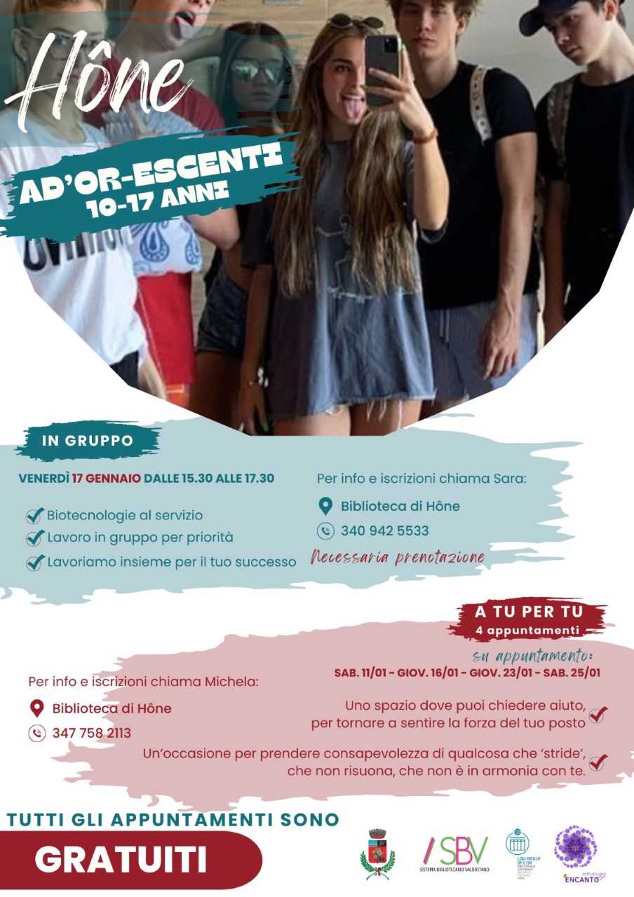 Hône
Ad'or-escenti
In gruppo:
Venerdì 17 gennaio 2025 dalle 15.30 alle 17.30
- Biotecnologie al servizio
- Lavoro in gruppo per priorità
- Lavoriamo insieme per il tuo successo
Per info e iscrizioni chiama Sara: 340 942 5533
Necessaria prenotazione
Dove: Biblioteca di Hône
A tu per tu (4 appuntamenti):
su appuntamento sab. 11/01 - gio 16/01 - gio 23/01 - sab 25/01
Uno spazio dove puoi chiedere aiuto, per tornare a sentire la forza del tuo posto.
Un'occasione per prendere consapevolezza di qualcosa che 'stride', che non risuona, che non è in armonia con te.
Per info e iscrizioni chiama Michela: 347 758 2113
Dove: Biblioteca di Hône
Tutti gli appuntamenti sono GRATUITI