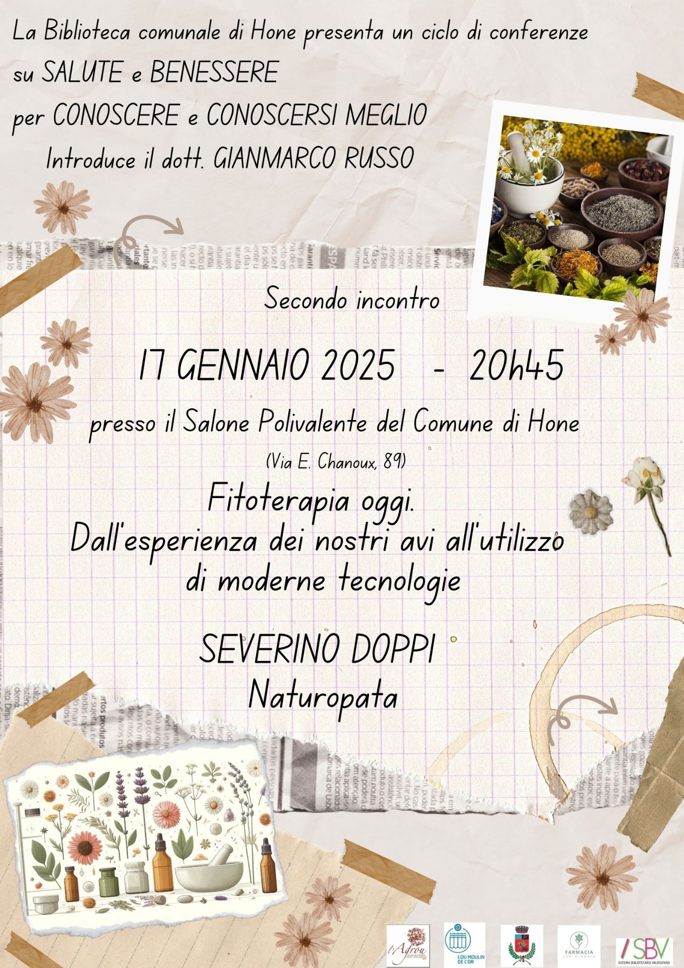 La Biblioteca comunale di Hone presenta un ciclo di conferenze su Salute e Benessere per Conoscere e Conoscersi meglio. Introduce il dott. Gianmarco Russo.

Secondo incontro

17 gennaio 2025 - 20h45, presso il Salone Polivalente del Comune (Via E. Chanoux, 89)

Fitoterapia oggi. Dall'esperienza dei nostri avi all'utilizzo di moderne tecnologie a cura di Severino Doppi (Naturopata).

L'ingresso è libero