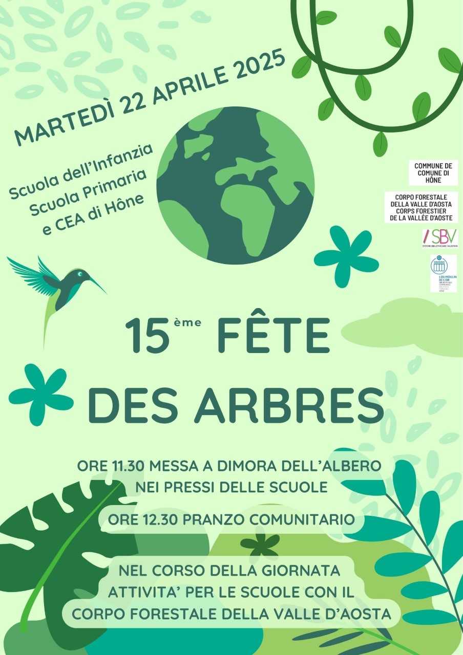 MARTEDI' 22 APRILE 2025
Scuola dell'Infanzia
Scuola Primaria e CEA di Hone
15ème Fete des arbres
ore 11.30 messa a dimora dell'albero nei pressi delle scuole
ore 12.30 pranzo comunitario
Nel corso della giornata attività per le scuole con il Corpo Forestale della Valle d'Aosta