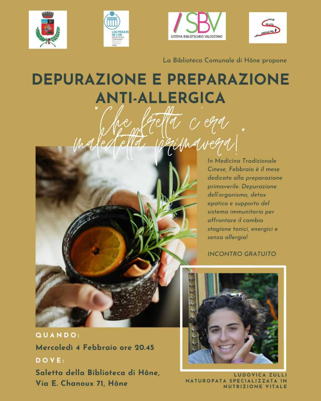 La biblioteca comunale di Hône propone
Depurazione e preparazione anti-allergica
"Che fretta c'era, maledetta primavera!"
In medicina tradizionale cinese, febbraio è il mese dedicato alla preparazione primaverile. Depurazione dell'organismo, detox epatico e supporto del sistema immunitario per affrontare il cambio di stagione tonici, energici e senza allergia!
Incontro gratuito
Quando:
mercoledì 4 febbraio 2026, alle ore 20:45
Dove
Presso la saletta della biblioteca di Hône
Via E. Chanoux, 71 Hône
Ludovica Zulli, naturopata specializzata in nutrizione vitale