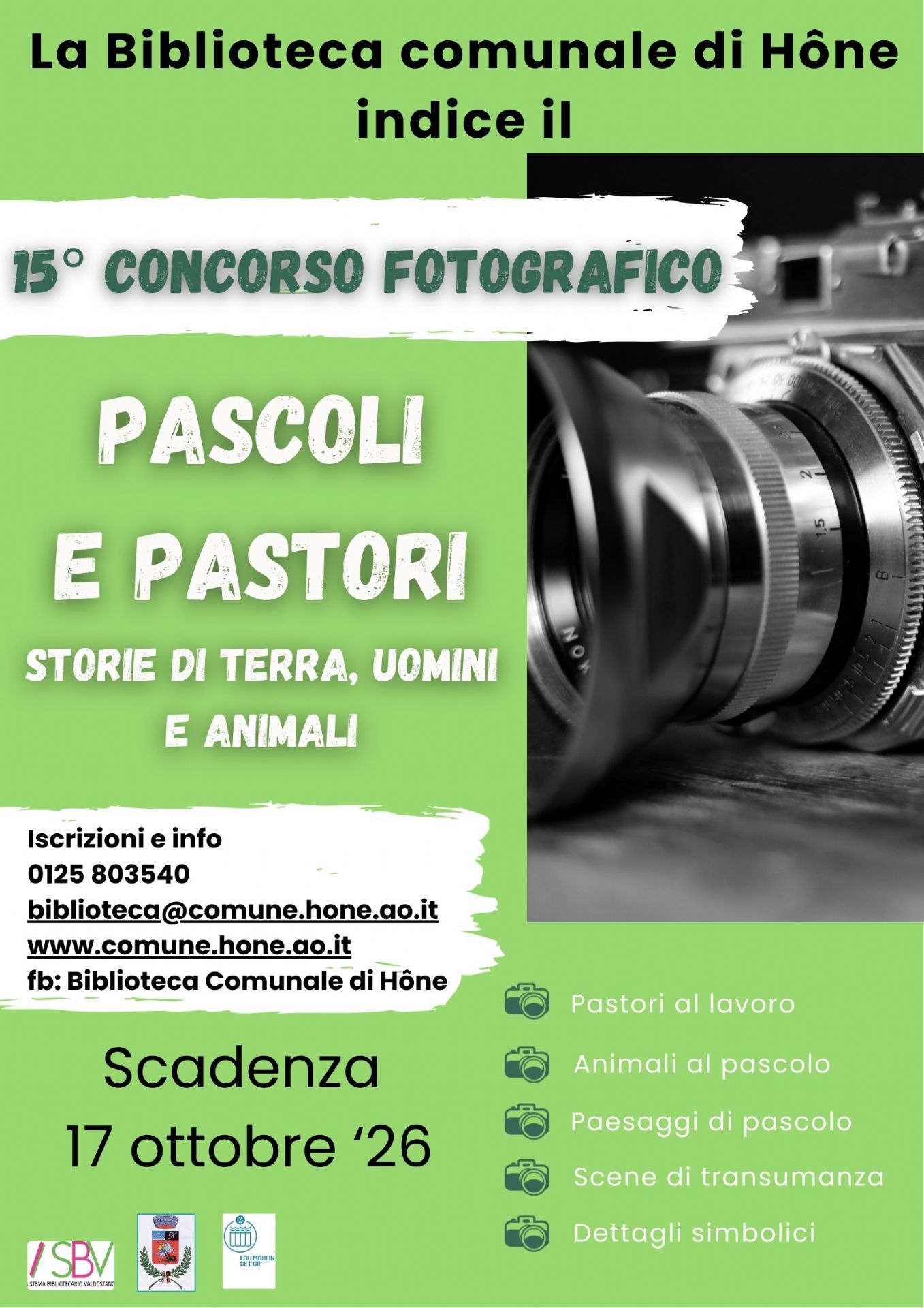 La biblioteca comunale di Hone indice il 15° concorso fotografico: PASCOLI E PASTORI. STORIE DI TERRA, UOMINI E ANIMALI. Iscrizioni e info 0125 803540 - biblioteca@comune.hone.ao.it - www.comune.hone.ao.it - fb: Biblioteca Comunale di Hône
Scadenza: 17 ottobre 2026 
SOGGETTI AMMESSI
Pastori al lavoro, animali al pascolo, paesaggi di pascolo, scene di transumanza, dettagli simbolici 

