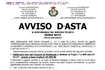 AVVISO D’ASTA
IL RESPONSABILE DEL SERVIZIO TECNICO
RENDE NOTO
Che in esecuzione
della Deliberazione della Giunta Comunale n. 111 in data 04.11.2011, recante ad oggetto
"APPROVAZIONE DELLA BOZZA DI AVVISO D'ASTA PER LA VENDITA DI PORZIONI DI FABBRICATO
DI PROPRIETA' COMUNALE SITE IN PONTBOSET, LOC. PONT-BOZET, CENSITE AL CATASTO AL F.7
n.360 sub.14-16-17".-;
l’Amministrazione comunale intende procedere con la vendita all’asta del seguente immobile:
  Fabbricato sito nel Comune di Pontboset e distinto al Foglio 7 n.360 sub.14-
16-17 - prezzo a base d’asta € 19.780,00
Il fabbricato in oggetto consiste in un corpo di fabbrica sviluppato a mezza costa di cui tre piano
sono completamente emergenti dal terreno mentre due piani risultano seminterrati. Le porzioni
oggettodella presente asta risultano cosi composte:
• Sub. 14 piccola corte al piano terreno di mq. 2:
• - Sub.16 piccolo appartamento al piano Terzo: Cucina, camera, bagno e due balconi;
• - Sub. 17 piazzale comune di pertinenza derivato dalla demolizione da parte del comune di una
porzione del fabbricato al momento dell'allargamento della strada comunale;
L’asta pubblica di cui trattasi, sarà tenuta secondo le disposizioni del Regolamento comunale per
l’alienazione dei beni immobili di proprietà comunale, con il sistema delle offerte segrete al rialzo,
rispetto al prezzo a base d’asta fissato dall’Amministrazione comunale; l’aggiudicazione verrà fatta
all’offerta economicamente più alta.
AVVERTE
Che la documentazione relativa alla suddetta asta è stata pubblicata sul sito internet comunale
www.comune.ponboset.ao.it, ed è a disposizione presso l’ufficio tecnico comunale, nel normale
orario di apertura al pubblico, e che le offerte di partecipazione dovranno essere presentate all’Ufficio
Protocollo del Comune di Pontboset, inderogabilmente ed a pena di esclusione dalla gara,
entro le ore 12:00 del giorno MERCOLEDI’ 8 OTTOBRE 2025, mediante
raccomandata a/r, agenzia di recapito aut