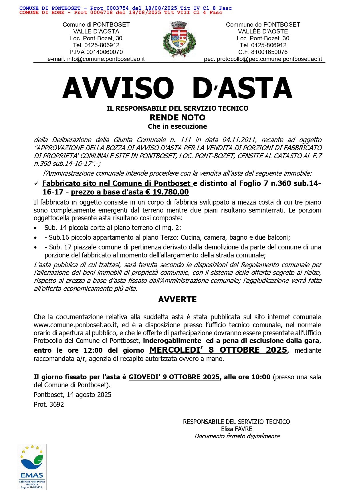 AVVISO D’ASTA
IL RESPONSABILE DEL SERVIZIO TECNICO
RENDE NOTO
Che in esecuzione
della Deliberazione della Giunta Comunale n. 111 in data 04.11.2011, recante ad oggetto
"APPROVAZIONE DELLA BOZZA DI AVVISO D'ASTA PER LA VENDITA DI PORZIONI DI FABBRICATO
DI PROPRIETA' COMUNALE SITE IN PONTBOSET, LOC. PONT-BOZET, CENSITE AL CATASTO AL F.7
n.360 sub.14-16-17".-;
l’Amministrazione comunale intende procedere con la vendita all’asta del seguente immobile:
  Fabbricato sito nel Comune di Pontboset e distinto al Foglio 7 n.360 sub.14-
16-17 - prezzo a base d’asta € 19.780,00
Il fabbricato in oggetto consiste in un corpo di fabbrica sviluppato a mezza costa di cui tre piano
sono completamente emergenti dal terreno mentre due piani risultano seminterrati. Le porzioni
oggettodella presente asta risultano cosi composte:
• Sub. 14 piccola corte al piano terreno di mq. 2:
• - Sub.16 piccolo appartamento al piano Terzo: Cucina, camera, bagno e due balconi;
• - Sub. 17 piazzale comune di pertinenza derivato dalla demolizione da parte del comune di una
porzione del fabbricato al momento dell'allargamento della strada comunale;
L’asta pubblica di cui trattasi, sarà tenuta secondo le disposizioni del Regolamento comunale per
l’alienazione dei beni immobili di proprietà comunale, con il sistema delle offerte segrete al rialzo,
rispetto al prezzo a base d’asta fissato dall’Amministrazione comunale; l’aggiudicazione verrà fatta
all’offerta economicamente più alta.
AVVERTE
Che la documentazione relativa alla suddetta asta è stata pubblicata sul sito internet comunale
www.comune.ponboset.ao.it, ed è a disposizione presso l’ufficio tecnico comunale, nel normale
orario di apertura al pubblico, e che le offerte di partecipazione dovranno essere presentate all’Ufficio
Protocollo del Comune di Pontboset, inderogabilmente ed a pena di esclusione dalla gara,
entro le ore 12:00 del giorno MERCOLEDI’ 8 OTTOBRE 2025, mediante
raccomandata a/r, agenzia di recapito aut